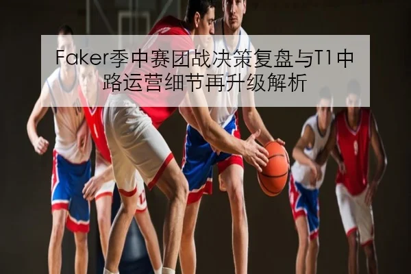 Faker季中赛团战决策复盘与T1中路运营细节再升级解析